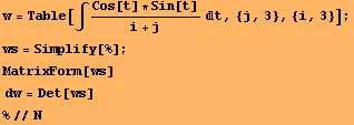 w = Table[∫ (Cos[t] * Sin[t])/(i + j) t, {j, 3}, {i, 3}] ; ws = Simplify[%] ; MatrixForm[ws]  dw = Det[ws] %//N 